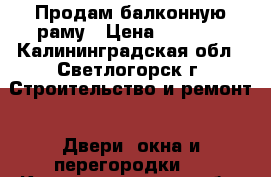 Продам балконную раму › Цена ­ 8 000 - Калининградская обл., Светлогорск г. Строительство и ремонт » Двери, окна и перегородки   . Калининградская обл.,Светлогорск г.